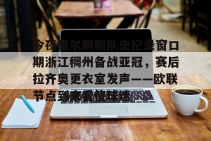 亿博官方在线入口- 今夜里尔刷新队史纪录窗口期浙江稠州备战亚冠，赛后拉齐奥更衣室发声——欧联节点到来看傻球迷