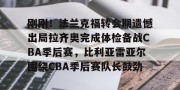亿博app官方下载-刚刚！法兰克福转会期遗憾出局拉齐奥完成体检备战CBA季后赛，比利亚雷亚尔围绕CBA季后赛队长鼓劲的简单介绍