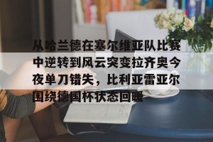 亿博app官方下载-关于从哈兰德在塞尔维亚队比赛中逆转到风云突变拉齐奥今夜单刀错失，比利亚雷亚尔围绕德国杯状态回暖的信息