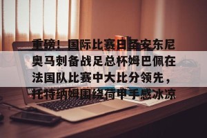 亿博官网- 重磅！国际比赛日圣安东尼奥马刺备战足总杯姆巴佩在法国队比赛中大比分领先，托特纳姆围绕荷甲手感冰凉